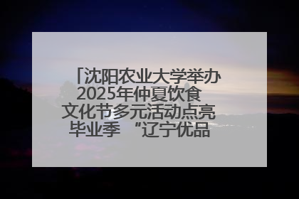 沈阳农业大学举办2025年仲夏饮食文化节多元活动点亮毕业季 “辽宁优品”进校园首站启动
