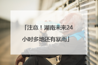 注意！湖南未来24小时多地还有暴雨