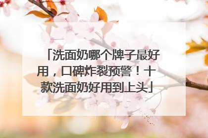 洗面奶哪个牌子最好用，口碑炸裂预警！十款洗面奶好用到上头