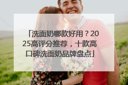 洗面奶哪款好用？2025高评分推荐，十款高口碑洗面奶品牌盘点