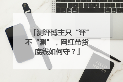 测评博主只“评”不“测”，网红带货底线如何守？