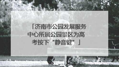 济南市公园发展服务中心所属公园景区为高考按下“静音键”