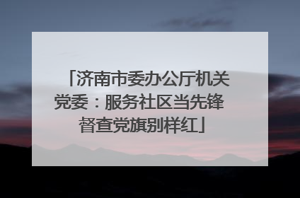 济南市委办公厅机关党委：服务社区当先锋 督查党旗别样红