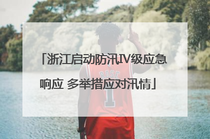 浙江启动防汛Ⅳ级应急响应 多举措应对汛情