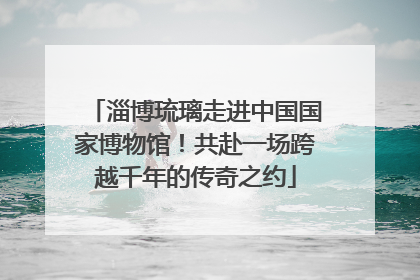 淄博琉璃走进中国国家博物馆！共赴一场跨越千年的传奇之约