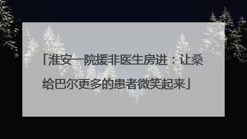 淮安一院援非医生房进：让桑给巴尔更多的患者微笑起来