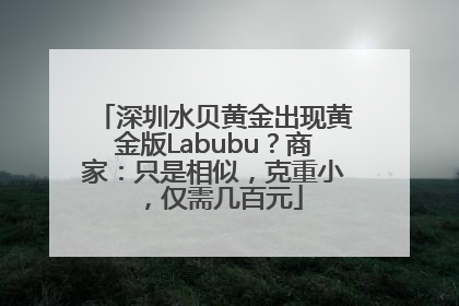 深圳水贝黄金出现黄金版Labubu？商家：只是相似，克重小，仅需几百元