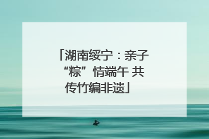 湖南绥宁：亲子“粽”情端午 共传竹编非遗