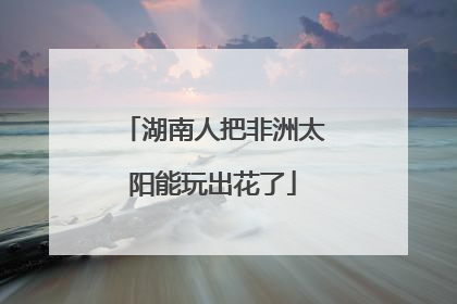 湖南人把非洲太阳能玩出花了
