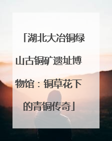 湖北大冶铜绿山古铜矿遗址博物馆：铜草花下的青铜传奇