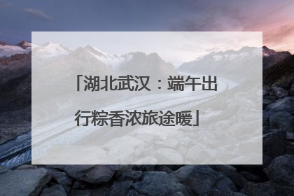 湖北武汉：端午出行粽香浓旅途暖