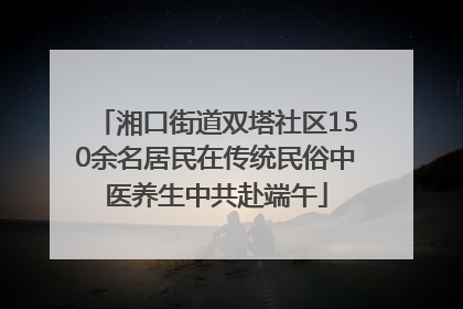 湘口街道双塔社区150余名居民在传统民俗中医养生中共赴端午