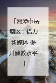 湘潭市岳塘区：借力新媒体 提升健教水平