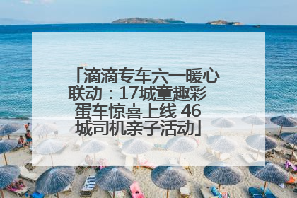滴滴专车六一暖心联动：17城童趣彩蛋车惊喜上线 46城司机亲子活动