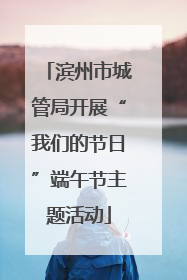 滨州市城管局开展“我们的节日”端午节主题活动