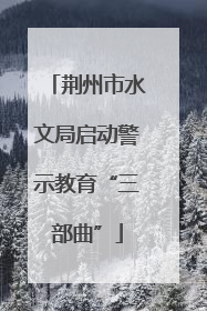 荆州市水文局启动警示教育“三部曲”