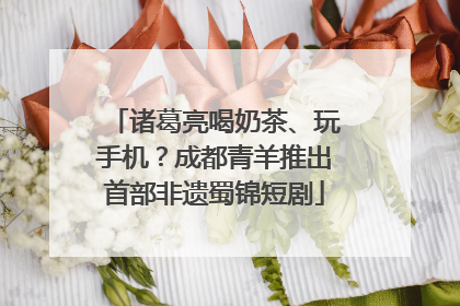 诸葛亮喝奶茶、玩手机？成都青羊推出首部非遗蜀锦短剧