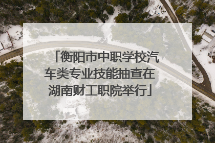 衡阳市中职学校汽车类专业技能抽查在湖南财工职院举行