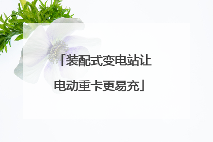 装配式变电站让电动重卡更易充