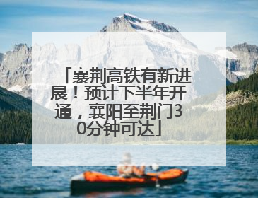 襄荆高铁有新进展！预计下半年开通，襄阳至荆门30分钟可达