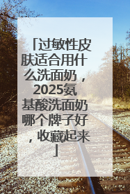 过敏性皮肤适合用什么洗面奶，2025氨基酸洗面奶哪个牌子好，收藏起来
