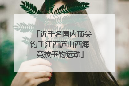 近千名国内顶尖钓手江西庐山西海竞技垂钓运动
