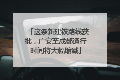 这条新建铁路线获批，广安至成都通行时间将大幅缩减