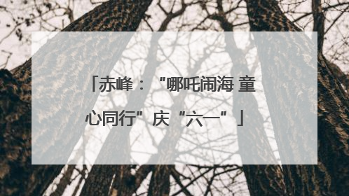 赤峰：“哪吒闹海 童心同行”庆“六一”