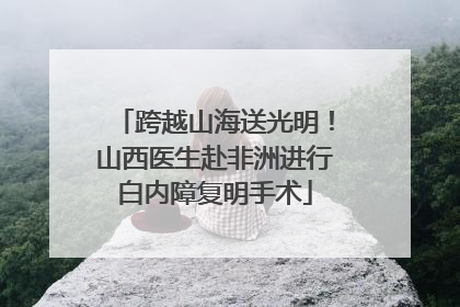 跨越山海送光明！山西医生赴非洲进行白内障复明手术