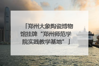 郑州大象陶瓷博物馆挂牌“郑州师范学院实践教学基地”