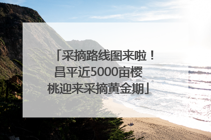 采摘路线图来啦！昌平近5000亩樱桃迎来采摘黄金期