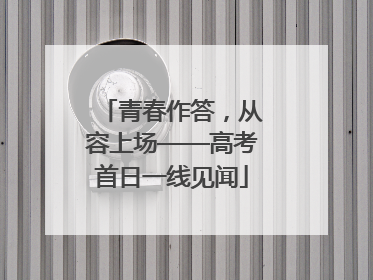 青春作答，从容上场——高考首日一线见闻