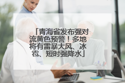 青海省发布强对流黄色预警！多地将有雷暴大风、冰雹、短时强降水