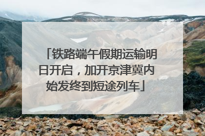 铁路端午假期运输明日开启，加开京津冀内始发终到短途列车