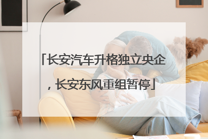 长安汽车升格独立央企，长安东风重组暂停