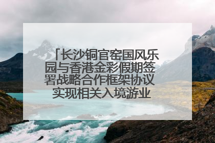 长沙铜官窑国风乐园与香港金彩假期签署战略合作框架协议 实现相关入境游业务增收超亿元