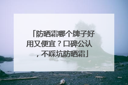 防晒霜哪个牌子好用又便宜？口碑公认，不踩坑防晒霜