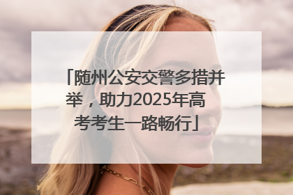 随州公安交警多措并举，助力2025年高考考生一路畅行