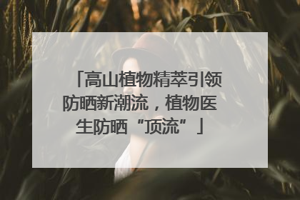 高山植物精萃引领防晒新潮流，植物医生防晒“顶流”