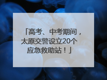 高考、中考期间，太原交警设立20个应急救助站！