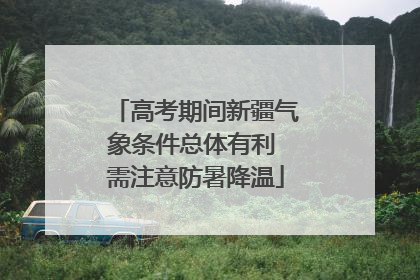 高考期间新疆气象条件总体有利 需注意防暑降温