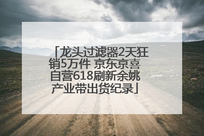 龙头过滤器2天狂销5万件 京东京喜自营618刷新余姚产业带出货纪录