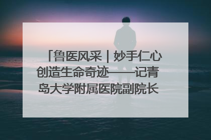 鲁医风采｜妙手仁心创造生命奇迹——记青岛大学附属医院副院长、器官移植中心主任、主任医师蔡金贞