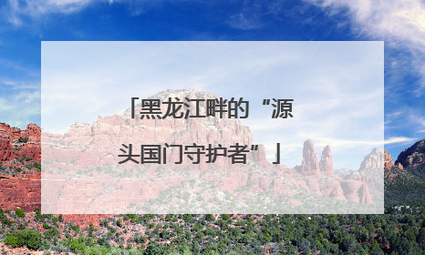 黑龙江畔的“源头国门守护者”