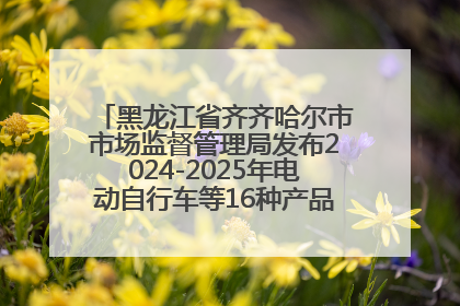 黑龙江省齐齐哈尔市市场监督管理局发布2024-2025年电动自行车等16种产品质量监督抽查情况