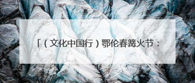 （文化中国行）鄂伦春篝火节：寻迹古老部落 解码千年图腾