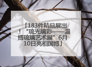 183件精品展出！“琉光璃彩——淄博琉璃艺术展”6月10日亮相国博