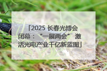 2025 长春光博会闭幕：“一展两会” 激活光电产业千亿新蓝图