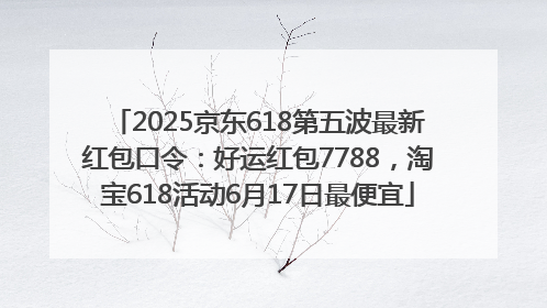 2025京东618第五波最新红包口令：好运红包7788，淘宝618活动6月17日最便宜
