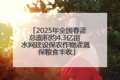 2025年全国春灌总面积约4.3亿亩 水网建设保农作物灌溉 保粮食丰收
